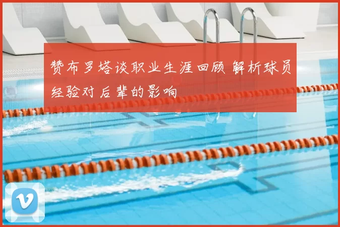 赞布罗塔谈职业生涯回顾 解析球员经验对后辈的影响