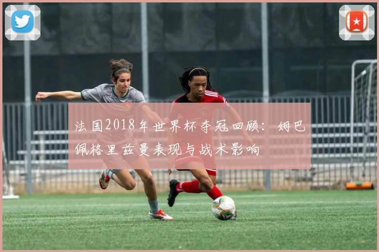 法国2018年世界杯夺冠回顾：姆巴佩格里兹曼表现与战术影响