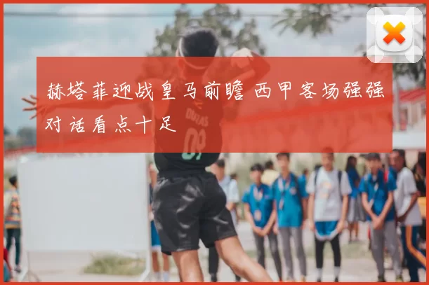 赫塔菲迎战皇马前瞻 西甲客场强强对话看点十足