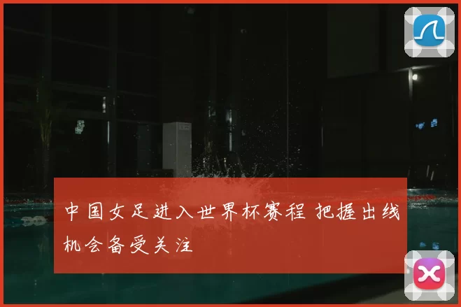 中国女足进入世界杯赛程 把握出线机会备受关注