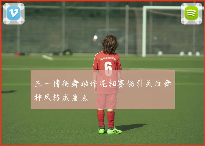 王一博街舞动作亮相赛场引关注舞种风格成看点