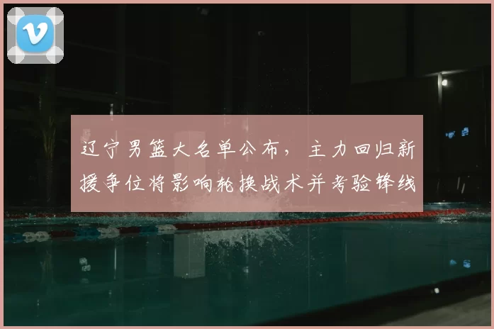 辽宁男篮大名单公布，主力回归新援争位将影响轮换战术并考验锋线深度