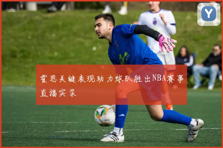 霍恩关键表现助力球队胜出NBA赛事直播实录