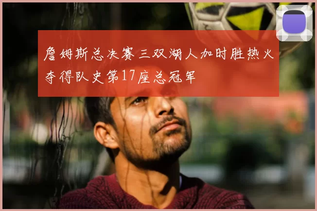 詹姆斯总决赛三双湖人加时胜热火夺得队史第17座总冠军