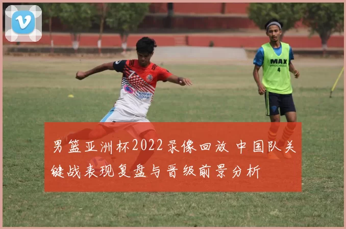 男篮亚洲杯2022录像回放 中国队关键战表现复盘与晋级前景分析