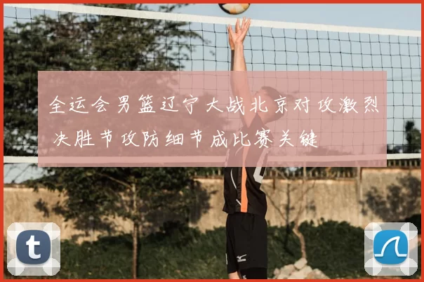 全运会男篮辽宁大战北京对攻激烈 决胜节攻防细节成比赛关键