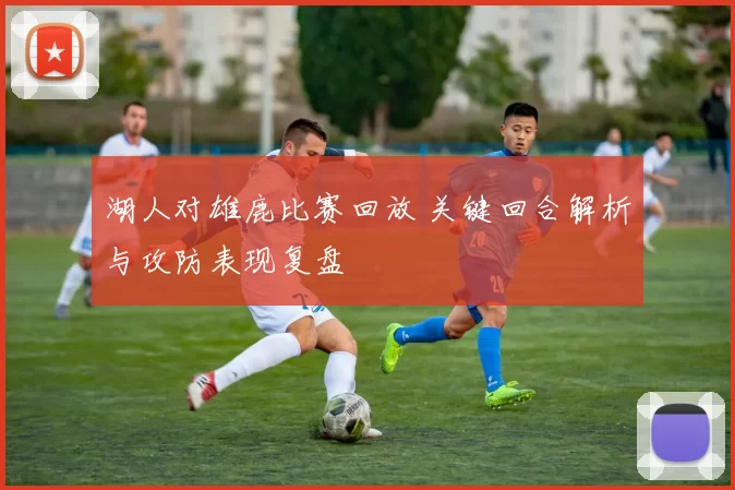 湖人对雄鹿比赛回放 关键回合解析与攻防表现复盘