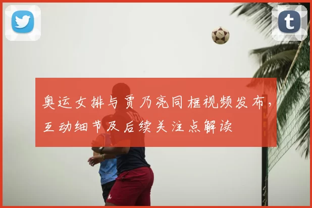 奥运女排与贾乃亮同框视频发布，互动细节及后续关注点解读