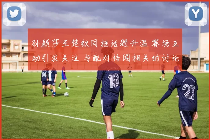 孙颖莎王楚钦同框话题升温 赛场互动引发关注 与配对传闻相关的讨论增加