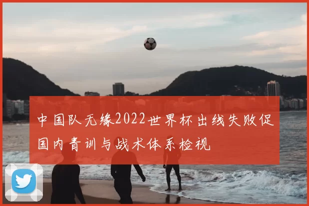 中国队无缘2022世界杯出线失败促国内青训与战术体系检视