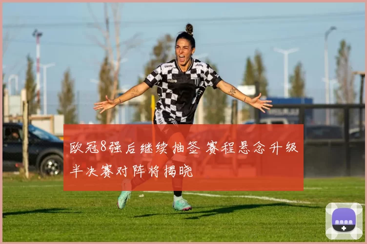 欧冠8强后继续抽签 赛程悬念升级半决赛对阵将揭晓