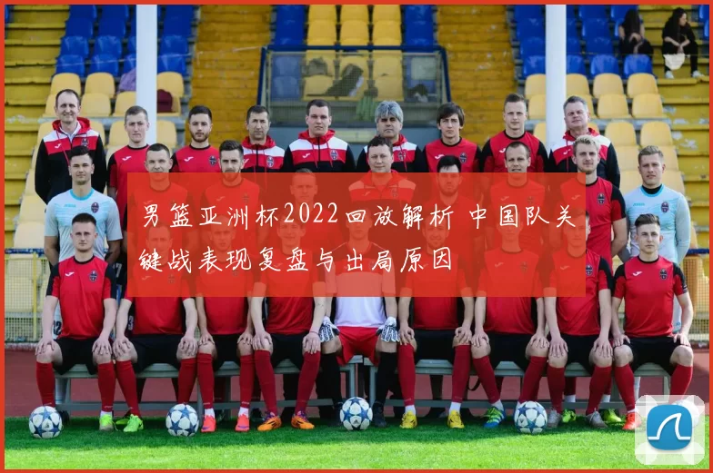 男篮亚洲杯2022回放解析 中国队关键战表现复盘与出局原因