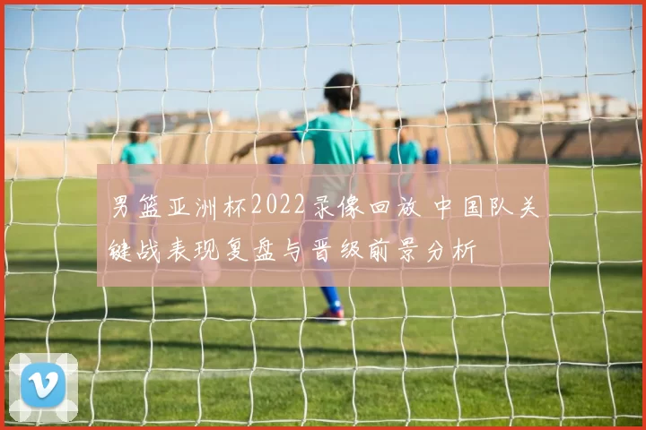 男篮亚洲杯2022录像回放 中国队关键战表现复盘与晋级前景分析