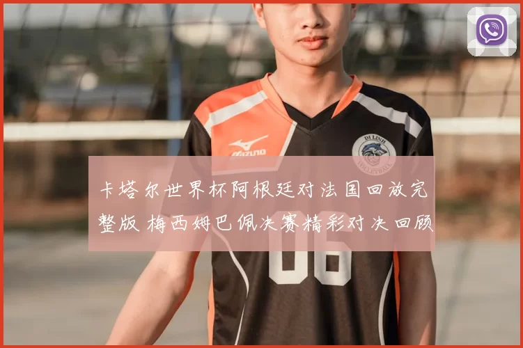 卡塔尔世界杯阿根廷对法国回放完整版 梅西姆巴佩决赛精彩对决回顾