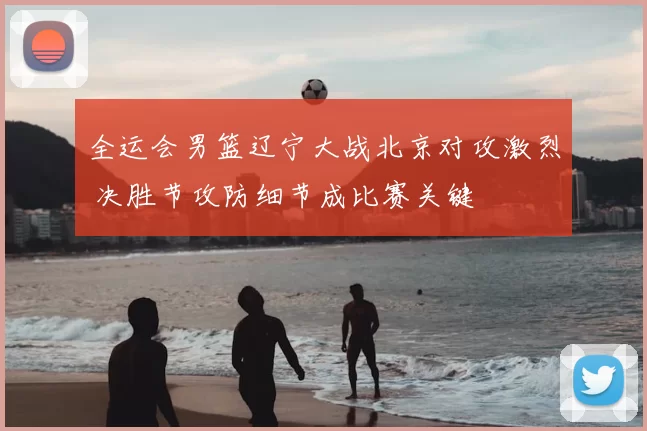 全运会男篮辽宁大战北京对攻激烈 决胜节攻防细节成比赛关键