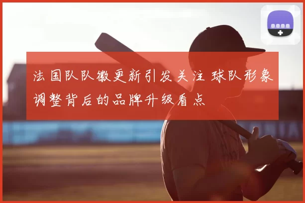 法国队队徽更新引发关注 球队形象调整背后的品牌升级看点