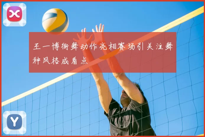 王一博街舞动作亮相赛场引关注舞种风格成看点