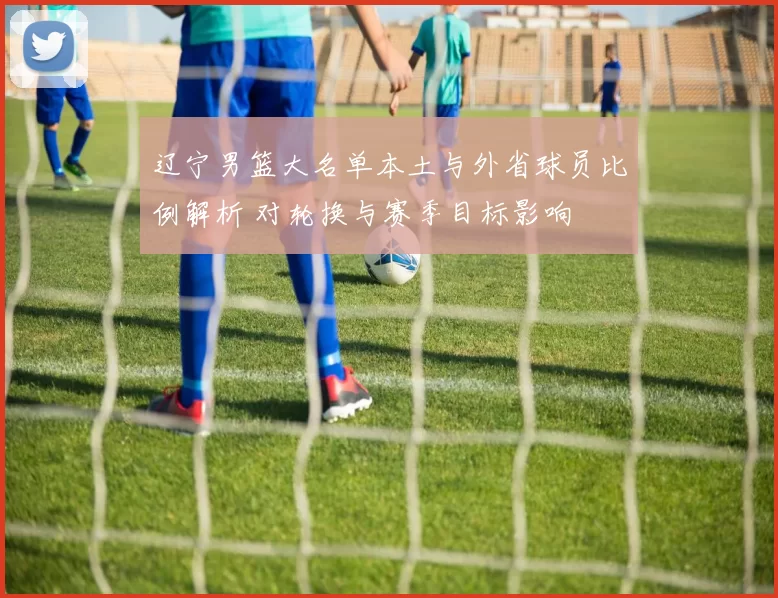 辽宁男篮大名单本土与外省球员比例解析 对轮换与赛季目标影响