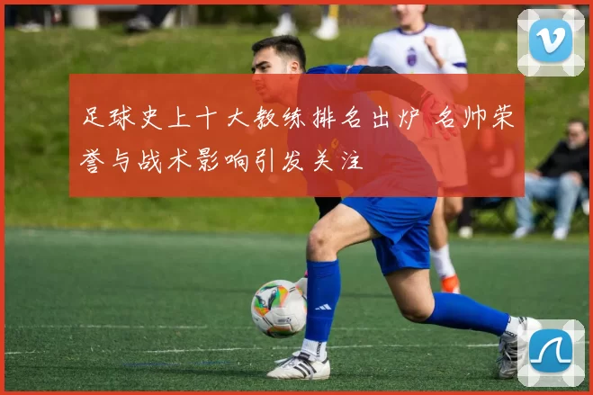 足球史上十大教练排名出炉 名帅荣誉与战术影响引发关注