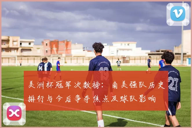 美洲杯冠军次数榜：南美强队历史排行与今后争夺焦点及球队影响