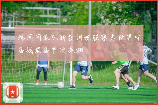 韩国国家队新款训练服曝光世界杯备战装备首次亮相