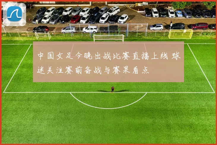 中国女足今晚出战比赛直播上线 球迷关注赛前备战与赛果看点