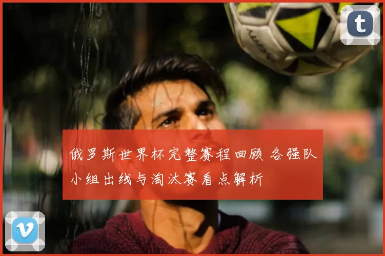 俄罗斯世界杯完整赛程回顾 各强队小组出线与淘汰赛看点解析