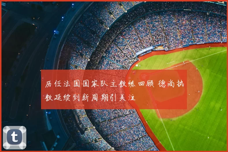 历任法国国家队主教练回顾 德尚执教延续到新周期引关注