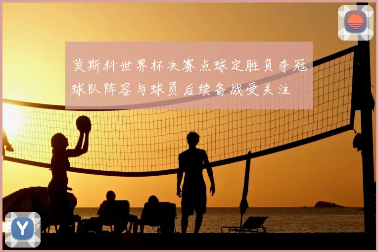 莫斯科世界杯决赛点球定胜负夺冠球队阵容与球员后续备战受关注