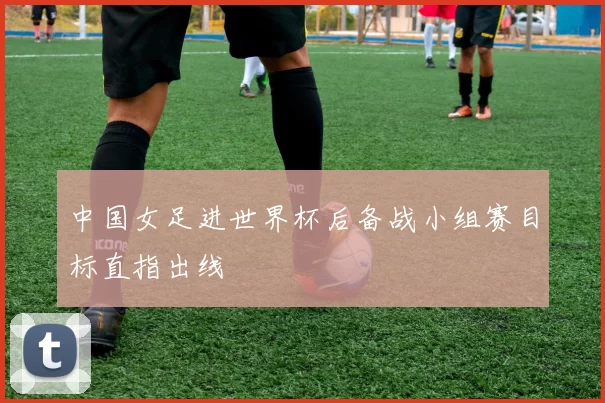 中国女足进世界杯后备战小组赛目标直指出线