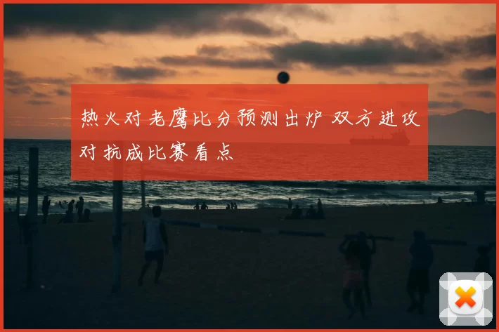 热火对老鹰比分预测出炉 双方进攻对抗成比赛看点