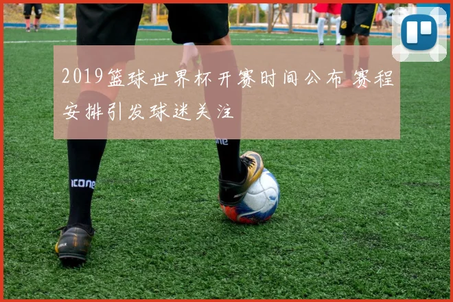 2019篮球世界杯开赛时间公布 赛程安排引发球迷关注