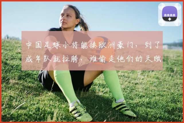 中国足球小将能揍欧洲豪门,到了成年队就拉胯,谁偷走他们的天赋
