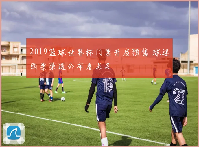 2019篮球世界杯门票开启预售 球迷购票渠道公布看点足