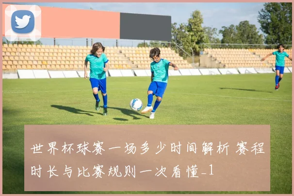 世界杯球赛一场多少时间解析 赛程时长与比赛规则一次看懂_1