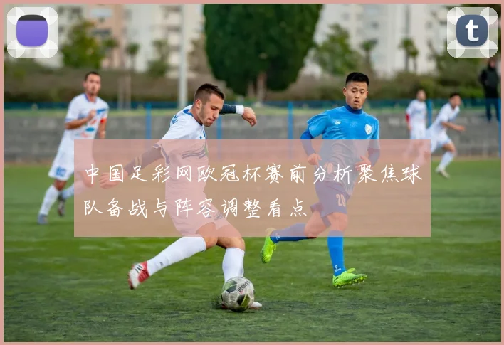 中国足彩网欧冠杯赛前分析聚焦球队备战与阵容调整看点