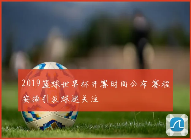 2019篮球世界杯开赛时间公布 赛程安排引发球迷关注