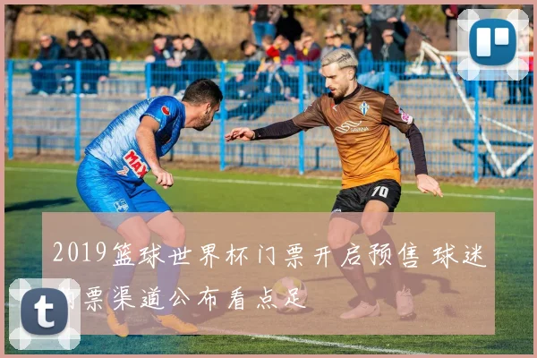 2019篮球世界杯门票开启预售 球迷购票渠道公布看点足
